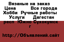 Вязаные на заказ › Цена ­ 800 - Все города Хобби. Ручные работы » Услуги   . Дагестан респ.,Южно-Сухокумск г.